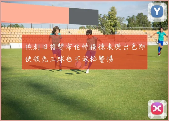 热刺旧将赞布伦特福德表现出色即使领先三球也不放松警惕