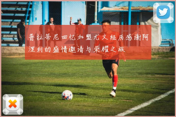 普拉蒂尼回忆加盟尤文经历感谢阿涅利的盛情邀请与荣耀之旅