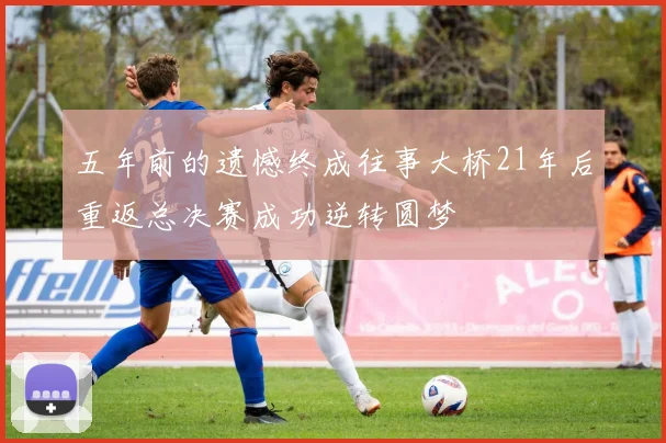 五年前的遗憾终成往事大桥21年后重返总决赛成功逆转圆梦