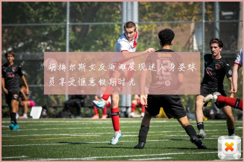 胡梅尔斯女友海滩展现迷人身姿球员享受惬意假期时光
