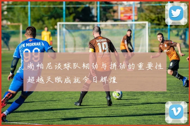 尚帕尼谈球队韧劲与拼劲的重要性超越天赋成就今日辉煌
