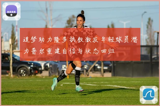 追梦助力隆多执教激发年轻球员潜力普尔重建自信与状态回归