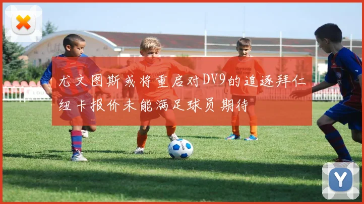 尤文图斯或将重启对DV9的追逐拜仁纽卡报价未能满足球员期待
