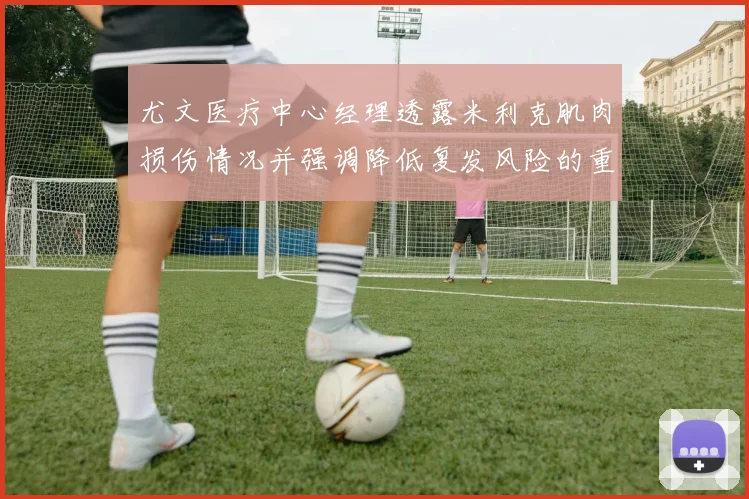 尤文医疗中心经理透露米利克肌肉损伤情况并强调降低复发风险的重要性