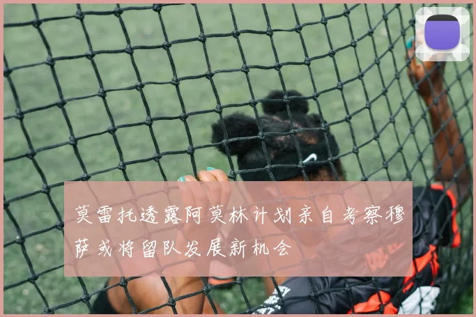 莫雷托透露阿莫林计划亲自考察穆萨或将留队发展新机会