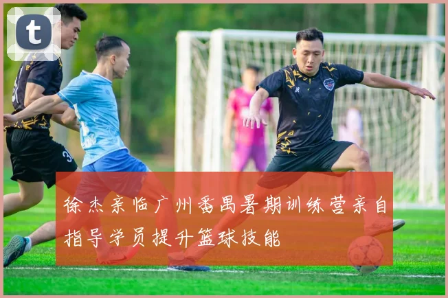 徐杰亲临广州番禺暑期训练营亲自指导学员提升篮球技能
