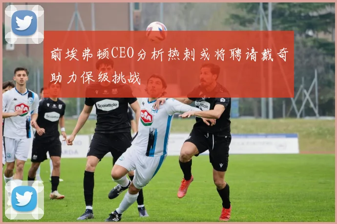 前埃弗顿CEO分析热刺或将聘请戴奇助力保级挑战