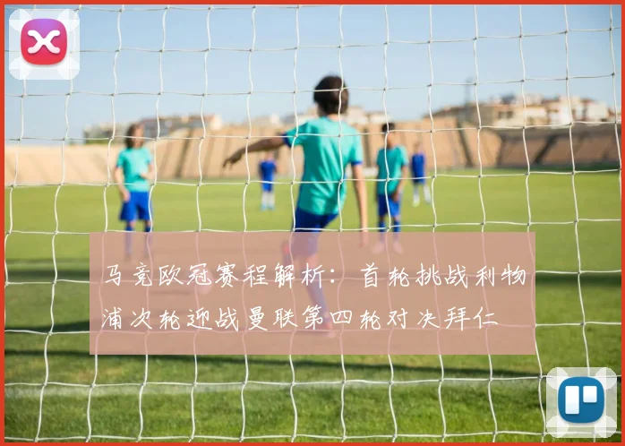 马竞欧冠赛程解析:首轮挑战利物浦次轮迎战曼联第四轮对决拜仁