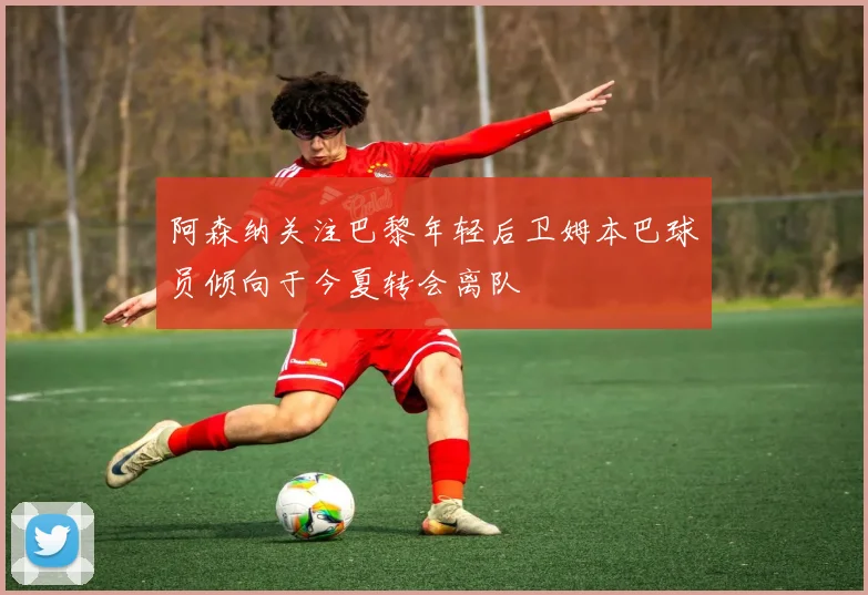 阿森纳关注巴黎年轻后卫姆本巴球员倾向于今夏转会离队
