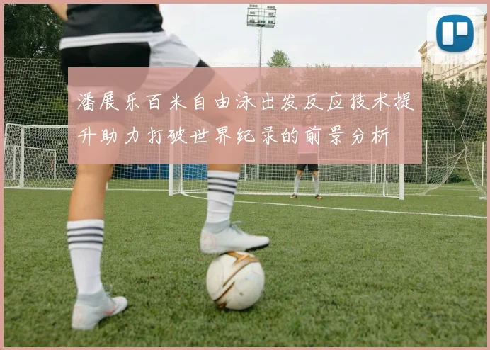 潘展乐百米自由泳出发反应技术提升助力打破世界纪录的前景分析