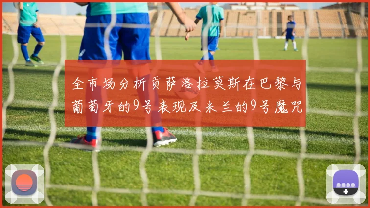全市场分析贡萨洛拉莫斯在巴黎与葡萄牙的9号表现及米兰的9号魔咒影响