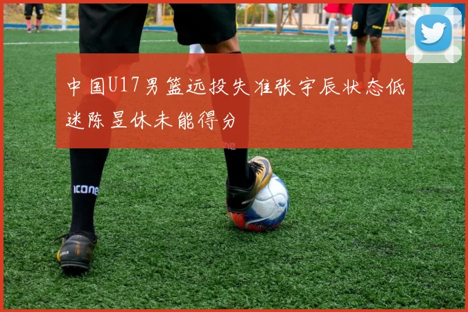 中国U17男篮远投失准张宇辰状态低迷陈昱休未能得分