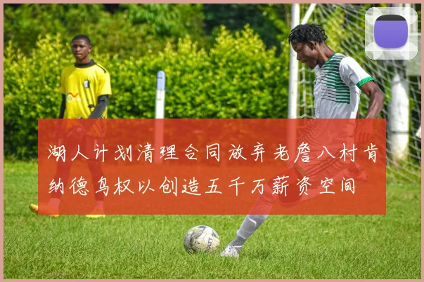 湖人计划清理合同放弃老詹八村肯纳德鸟权以创造五千万薪资空间