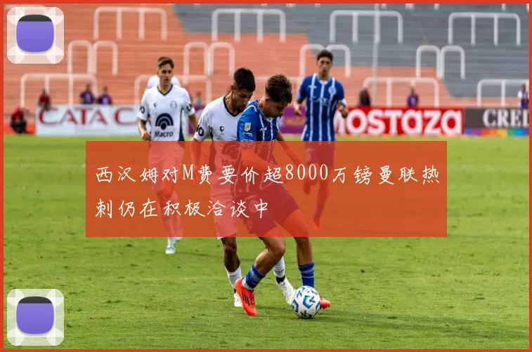 西汉姆对M费要价超8000万镑曼联热刺仍在积极洽谈中