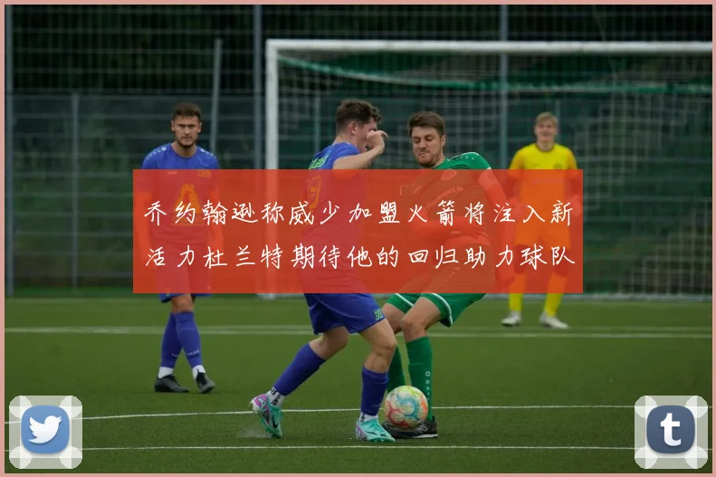 乔约翰逊称威少加盟火箭将注入新活力杜兰特期待他的回归助力球队