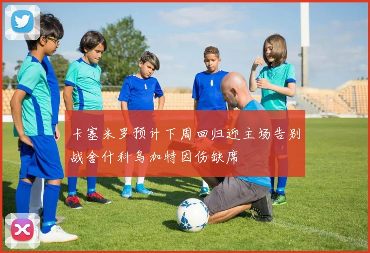 卡塞米罗预计下周回归迎主场告别战舍什科乌加特因伤缺席