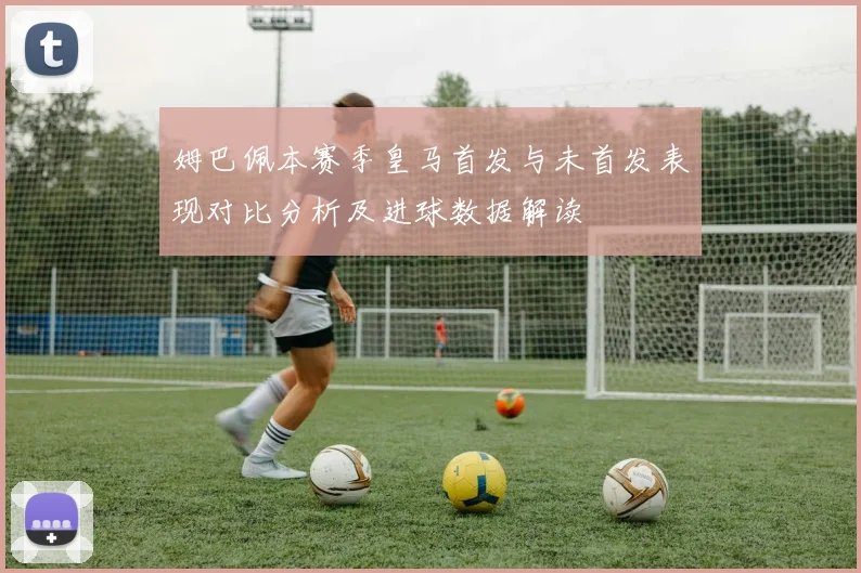 姆巴佩本赛季皇马首发与未首发表现对比分析及进球数据解读