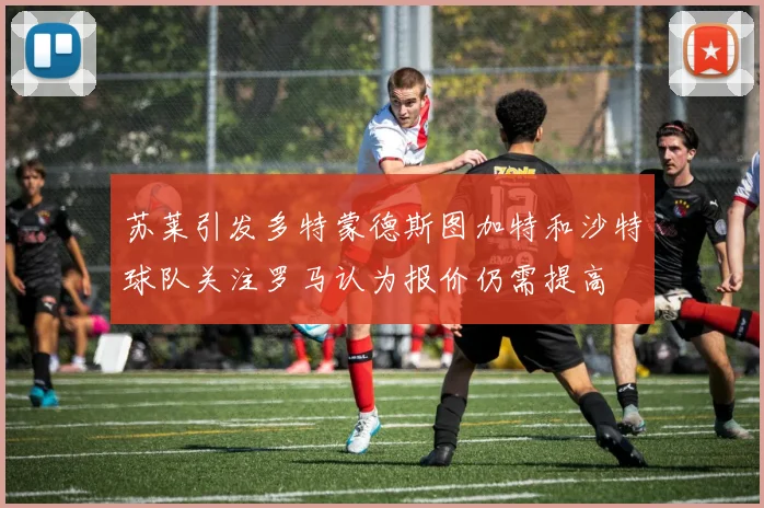 苏莱引发多特蒙德斯图加特和沙特球队关注罗马认为报价仍需提高