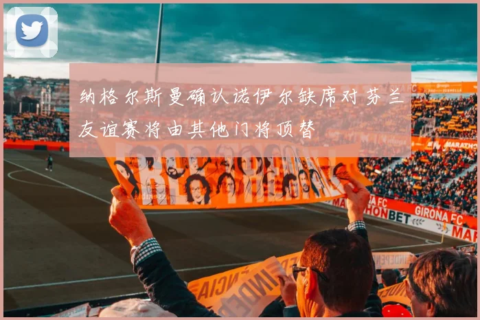 纳格尔斯曼确认诺伊尔缺席对芬兰友谊赛将由其他门将顶替