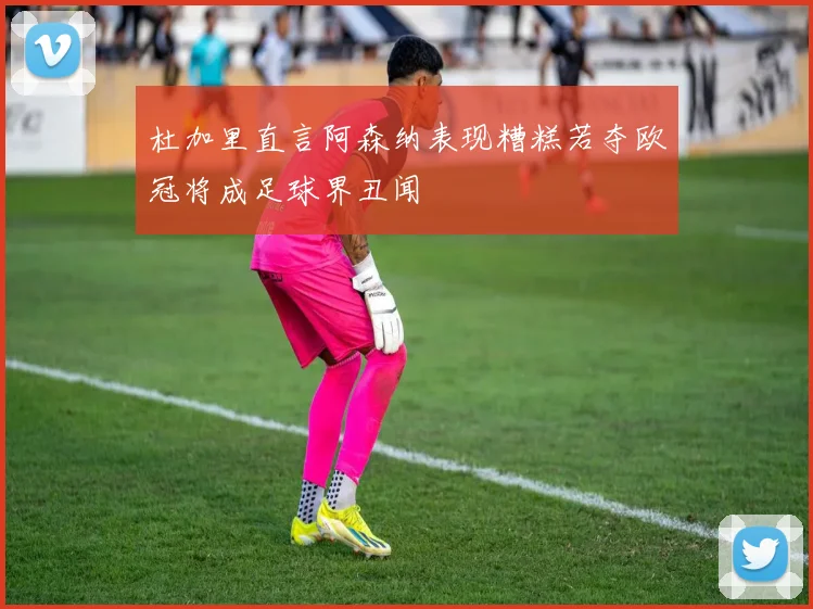 杜加里直言阿森纳表现糟糕若夺欧冠将成足球界丑闻