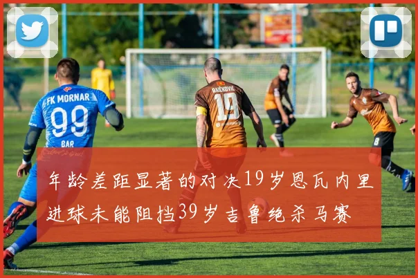 年龄差距显著的对决19岁恩瓦内里进球未能阻挡39岁吉鲁绝杀马赛