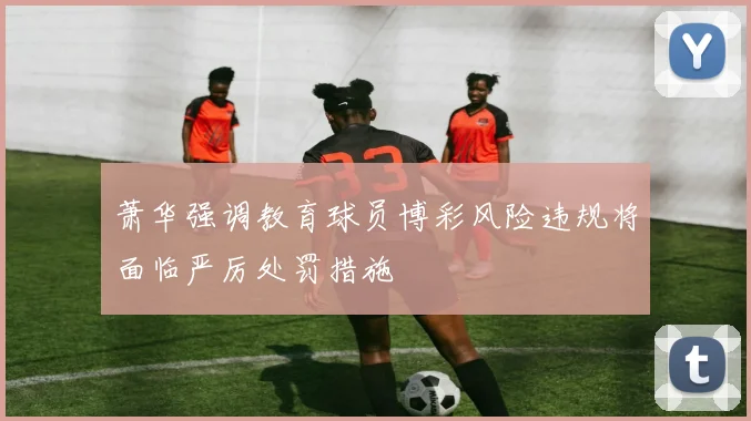 萧华强调教育球员博彩风险违规将面临严厉处罚措施
