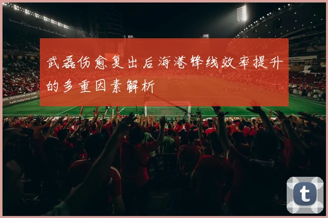 武磊伤愈复出后海港锋线效率提升的多重因素解析