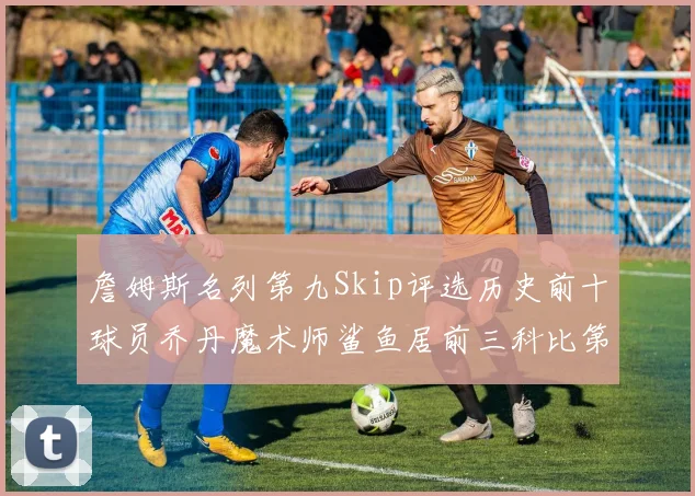詹姆斯名列第九Skip评选历史前十球员乔丹魔术师鲨鱼居前三科比第七