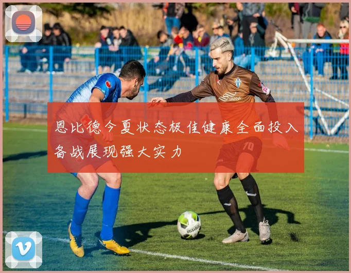 恩比德今夏状态极佳健康全面投入备战展现强大实力
