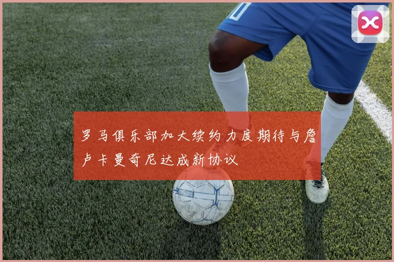 罗马俱乐部加大续约力度期待与詹卢卡曼奇尼达成新协议