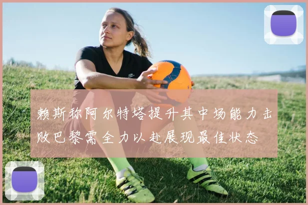赖斯称阿尔特塔提升其中场能力击败巴黎需全力以赴展现最佳状态